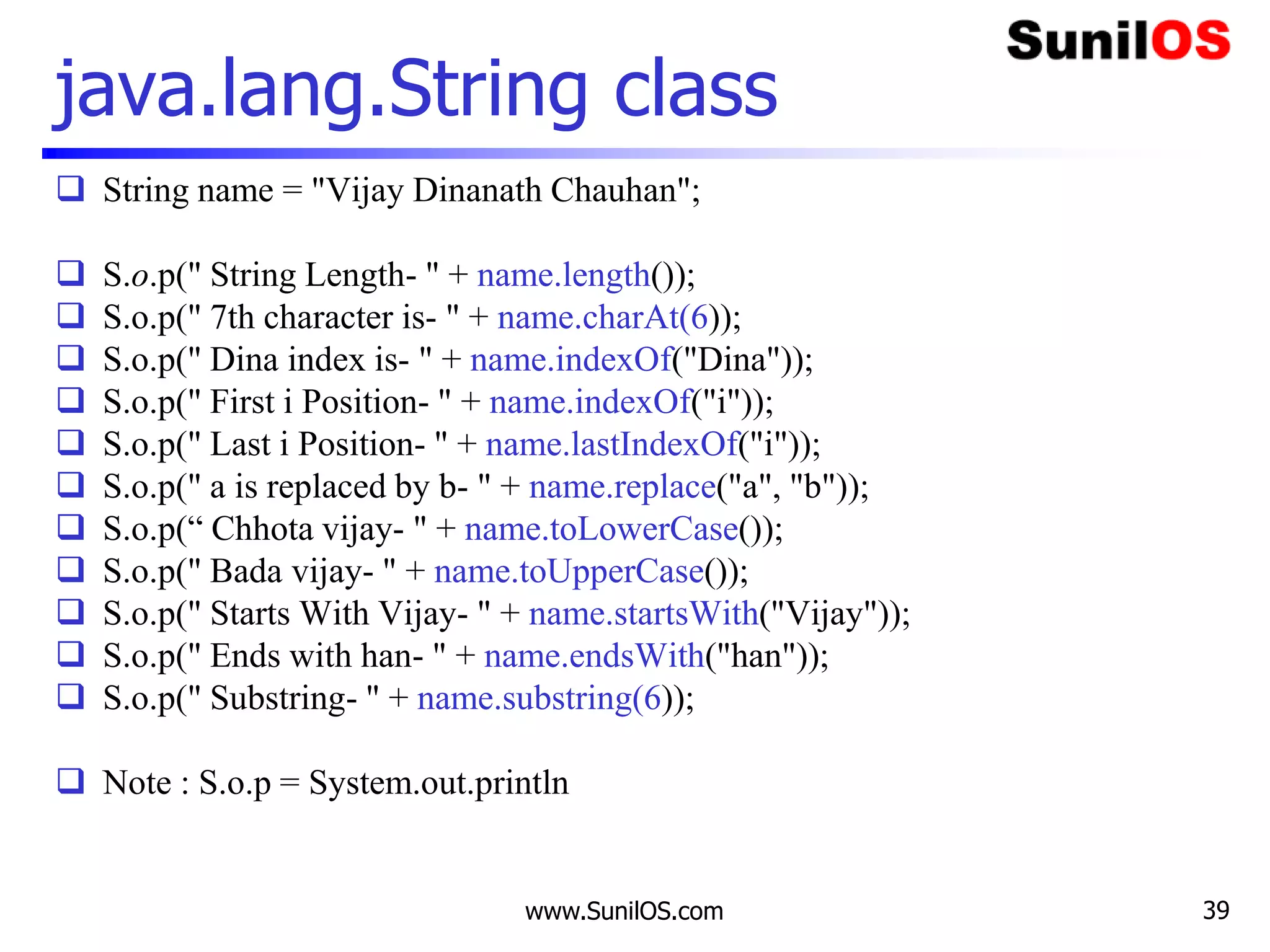 www.SunilOS.com 39
java.lang.String class
 String name = "Vijay Dinanath Chauhan";
 S.o.p(" String Length- " + name.length());
 S.o.p(" 7th character is- " + name.charAt(6));
 S.o.p(" Dina index is- " + name.indexOf("Dina"));
 S.o.p(" First i Position- " + name.indexOf("i"));
 S.o.p(" Last i Position- " + name.lastIndexOf("i"));
 S.o.p(" a is replaced by b- " + name.replace("a", "b"));
 S.o.p(“ Chhota vijay- " + name.toLowerCase());
 S.o.p(" Bada vijay- " + name.toUpperCase());
 S.o.p(" Starts With Vijay- " + name.startsWith("Vijay"));
 S.o.p(" Ends with han- " + name.endsWith("han"));
 S.o.p(" Substring- " + name.substring(6));
 Note : S.o.p = System.out.println
 