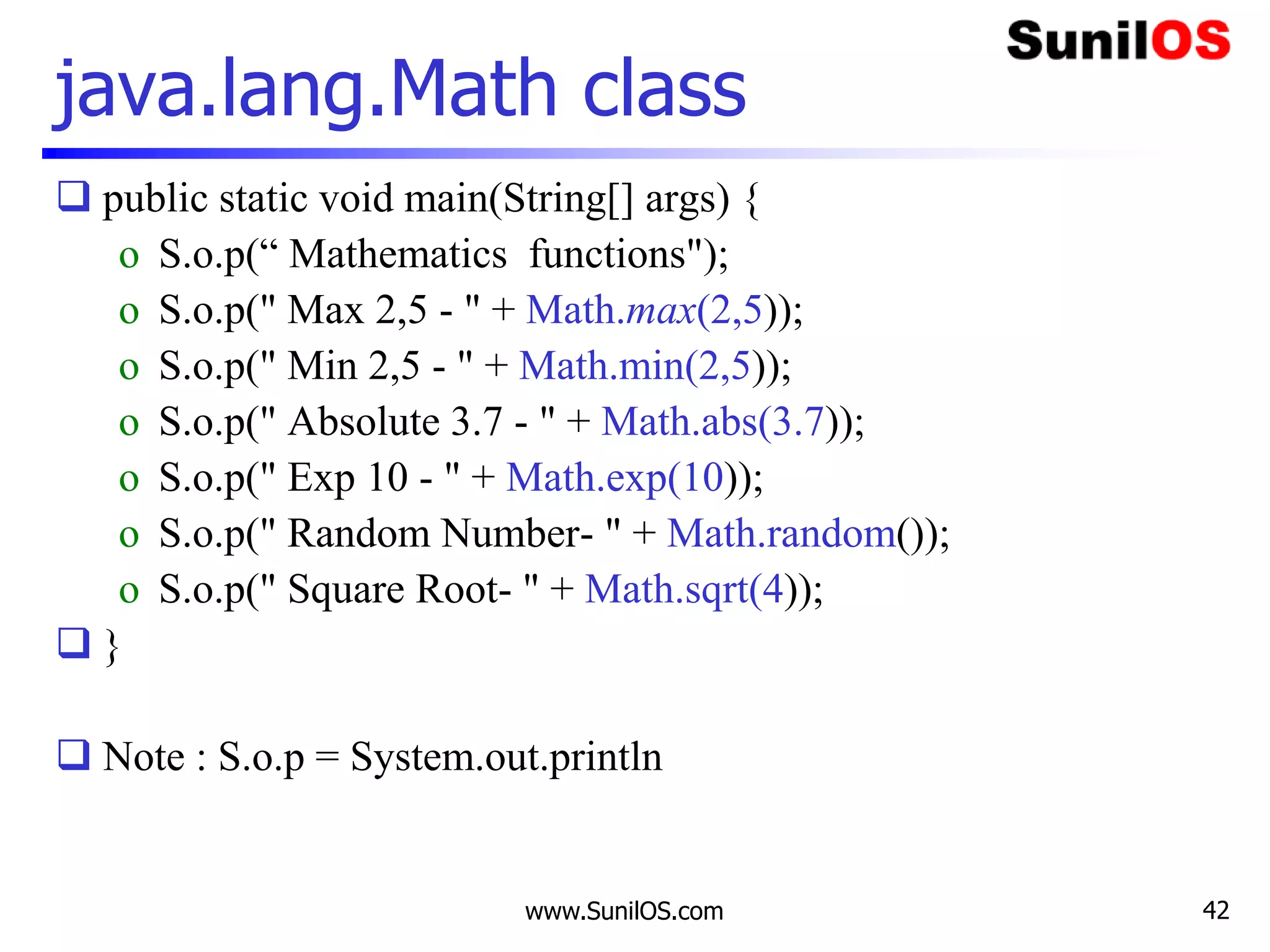 www.SunilOS.com 42
java.lang.Math class
 public static void main(String[] args) {
o S.o.p(“ Mathematics functions");
o S.o.p(" Max 2,5 - " + Math.max(2,5));
o S.o.p(" Min 2,5 - " + Math.min(2,5));
o S.o.p(" Absolute 3.7 - " + Math.abs(3.7));
o S.o.p(" Exp 10 - " + Math.exp(10));
o S.o.p(" Random Number- " + Math.random());
o S.o.p(" Square Root- " + Math.sqrt(4));
 }
 Note : S.o.p = System.out.println
 