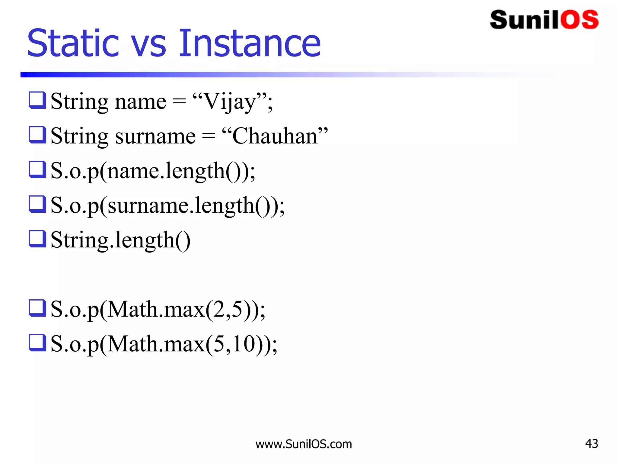 www.SunilOS.com 43
Static vs Instance
String name = “Vijay”;
String surname = “Chauhan”
S.o.p(name.length());
S.o.p(surname.length());
String.length()
S.o.p(Math.max(2,5));
S.o.p(Math.max(5,10));
 