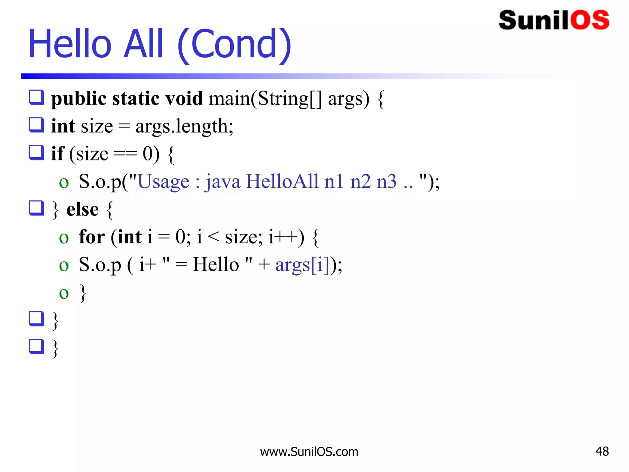 www.SunilOS.com 48
Hello All (Cond)
 public static void main(String[] args) {
 int size = args.length;
 if (size == 0) {
o S.o.p("Usage : java HelloAll n1 n2 n3 .. ");
 } else {
o for (int i = 0; i < size; i++) {
o S.o.p ( i+ " = Hello " + args[i]);
o }
 }
 }
 