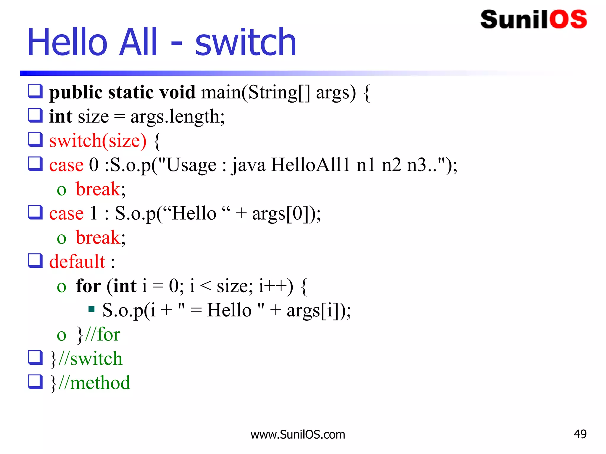 www.SunilOS.com 49
Hello All - switch
 public static void main(String[] args) {
 int size = args.length;
 switch(size) {
 case 0 :S.o.p("Usage : java HelloAll1 n1 n2 n3..");
o break;
 case 1 : S.o.p(“Hello “ + args[0]);
o break;
 default :
o for (int i = 0; i < size; i++) {
 S.o.p(i + " = Hello " + args[i]);
o }//for
 }//switch
 }//method
 