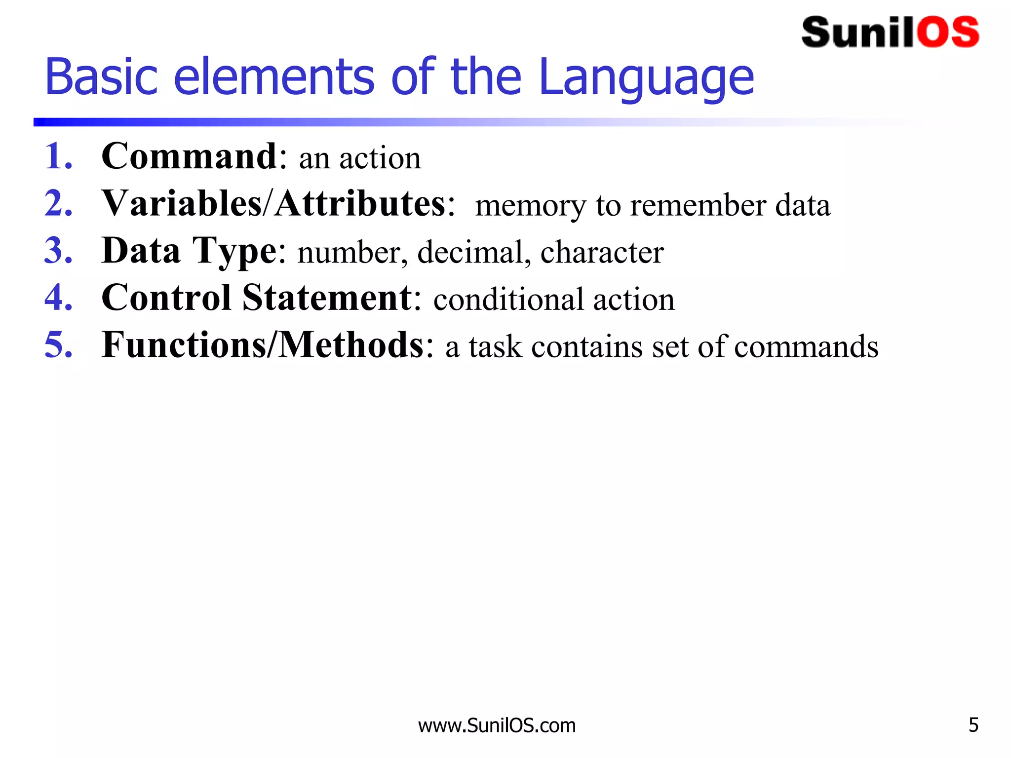 www.SunilOS.com 5
Basic elements of the Language
1. Command: an action
2. Variables/Attributes: memory to remember data
3. Data Type: number, decimal, character
4. Control Statement: conditional action
5. Functions/Methods: a task contains set of commands
 