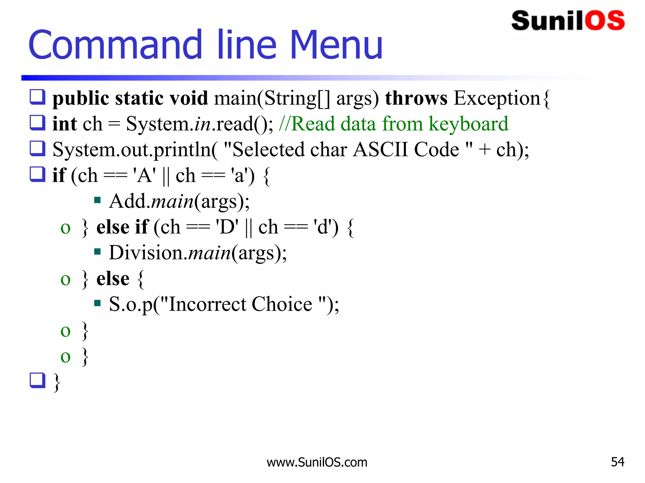 www.SunilOS.com 54
Command line Menu
 public static void main(String[] args) throws Exception{
 int ch = System.in.read(); //Read data from keyboard
 System.out.println( "Selected char ASCII Code " + ch);
 if (ch == 'A' || ch == 'a') {
 Add.main(args);
o } else if (ch == 'D' || ch == 'd') {
 Division.main(args);
o } else {
 S.o.p("Incorrect Choice ");
o }
o }
 }
 