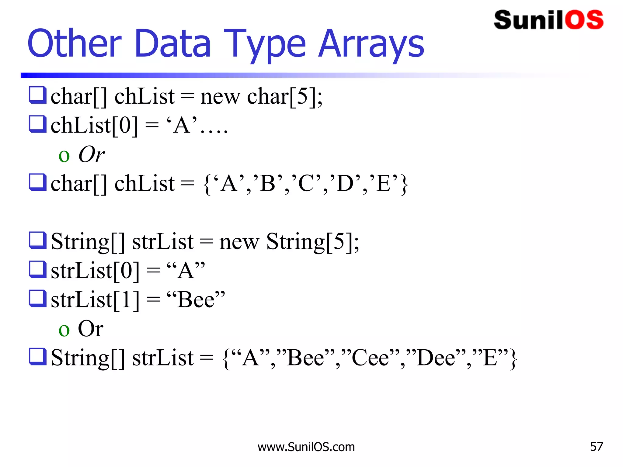 www.SunilOS.com 57
Other Data Type Arrays
char[] chList = new char[5];
chList[0] = ‘A’….
o Or
char[] chList = {‘A’,’B’,’C’,’D’,’E’}
String[] strList = new String[5];
strList[0] = “A”
strList[1] = “Bee”
o Or
String[] strList = {“A”,”Bee”,”Cee”,”Dee”,”E”}
 