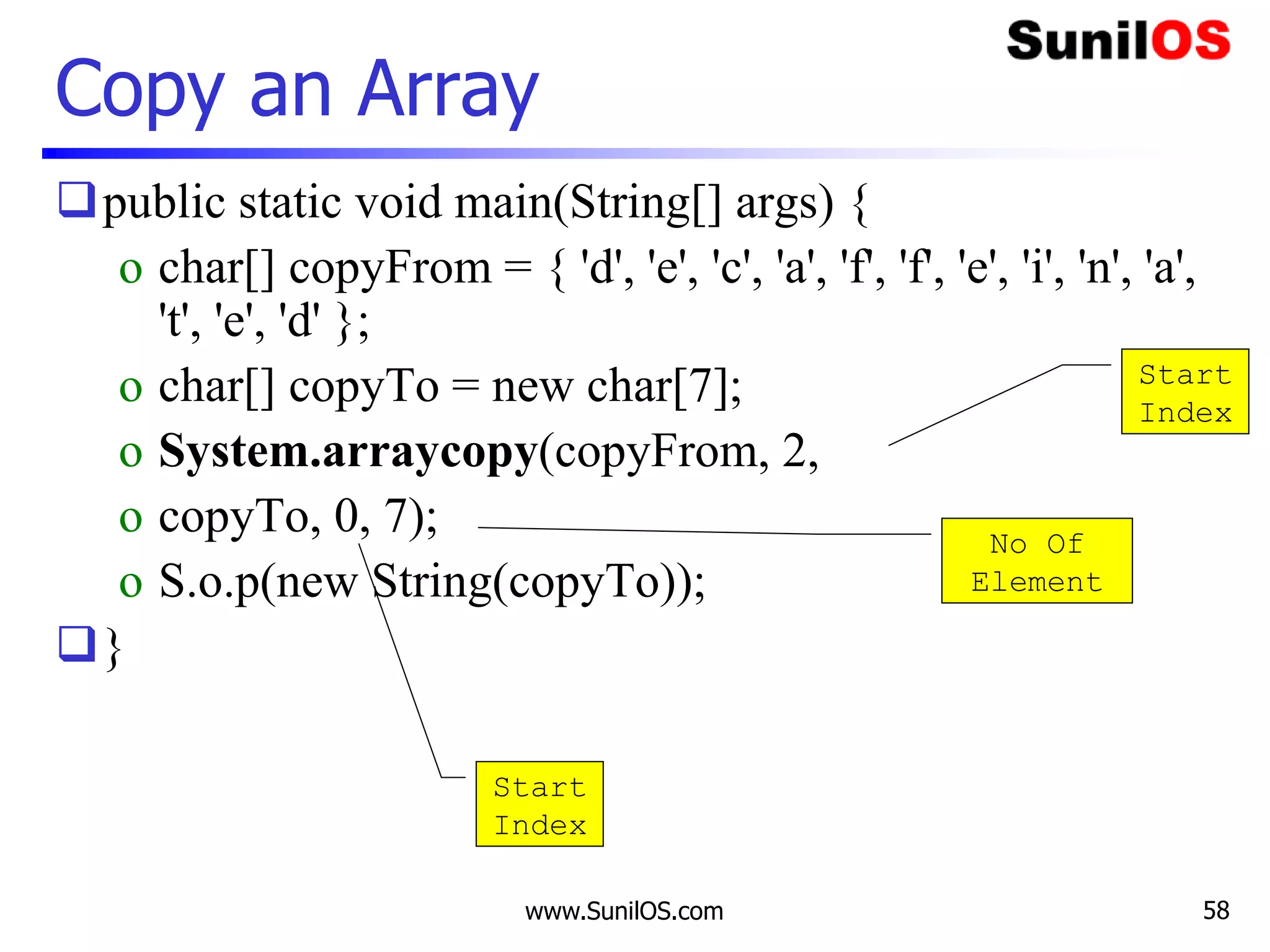 www.SunilOS.com 58
Copy an Array
public static void main(String[] args) {
o char[] copyFrom = { 'd', 'e', 'c', 'a', 'f', 'f', 'e', 'i', 'n', 'a',
't', 'e', 'd' };
o char[] copyTo = new char[7];
o System.arraycopy(copyFrom, 2,
o copyTo, 0, 7);
o S.o.p(new String(copyTo));
}
Start
Index
Start
Index
No Of
Element
 