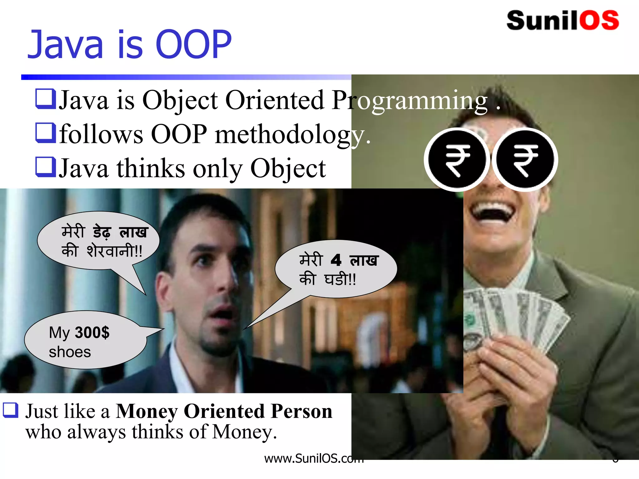 www.SunilOS.com 6
Java is OOP
3 Idiot
Java is Object Oriented Programming .
follows OOP methodology.
Java thinks only Objects.
 Just like a Money Oriented Person
who always thinks of Money.
मेरी 4 लाख
की घडी!!
मेरी डेढ़ लाख
की शेरवानी!!
My 300$
shoes
 