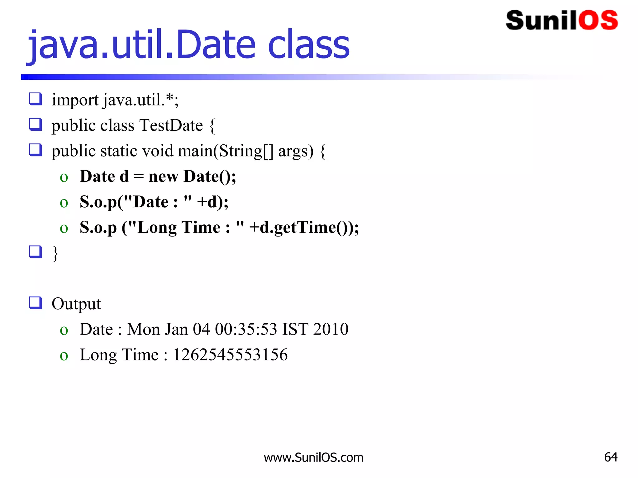 www.SunilOS.com 64
java.util.Date class
 import java.util.*;
 public class TestDate {
 public static void main(String[] args) {
o Date d = new Date();
o S.o.p("Date : " +d);
o S.o.p ("Long Time : " +d.getTime());
 }
 Output
o Date : Mon Jan 04 00:35:53 IST 2010
o Long Time : 1262545553156
 