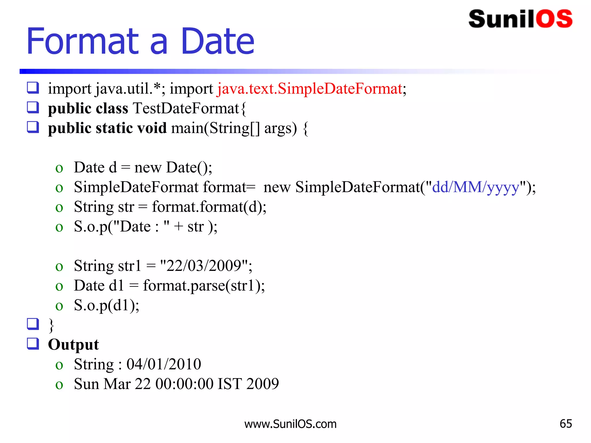 www.SunilOS.com 65
Format a Date
 import java.util.*; import java.text.SimpleDateFormat;
 public class TestDateFormat{
 public static void main(String[] args) {
o Date d = new Date();
o SimpleDateFormat format= new SimpleDateFormat("dd/MM/yyyy");
o String str = format.format(d);
o S.o.p("Date : " + str );
o String str1 = "22/03/2009";
o Date d1 = format.parse(str1);
o S.o.p(d1);
 }
 Output
o String : 04/01/2010
o Sun Mar 22 00:00:00 IST 2009
 