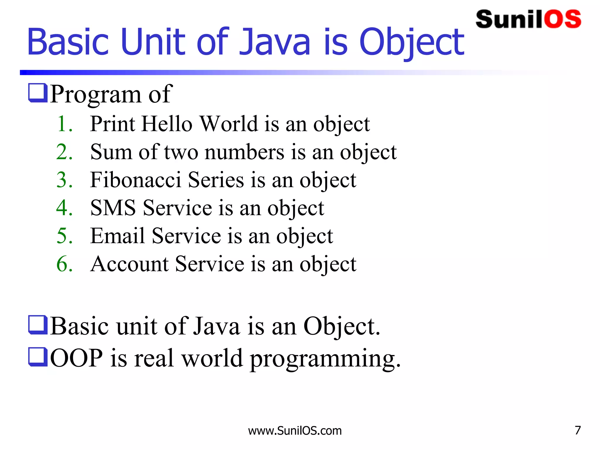 www.SunilOS.com 7
Basic Unit of Java is Object
Program of
1. Print Hello World is an object
2. Sum of two numbers is an object
3. Fibonacci Series is an object
4. SMS Service is an object
5. Email Service is an object
6. Account Service is an object
Basic unit of Java is an Object.
OOP is real world programming.
 