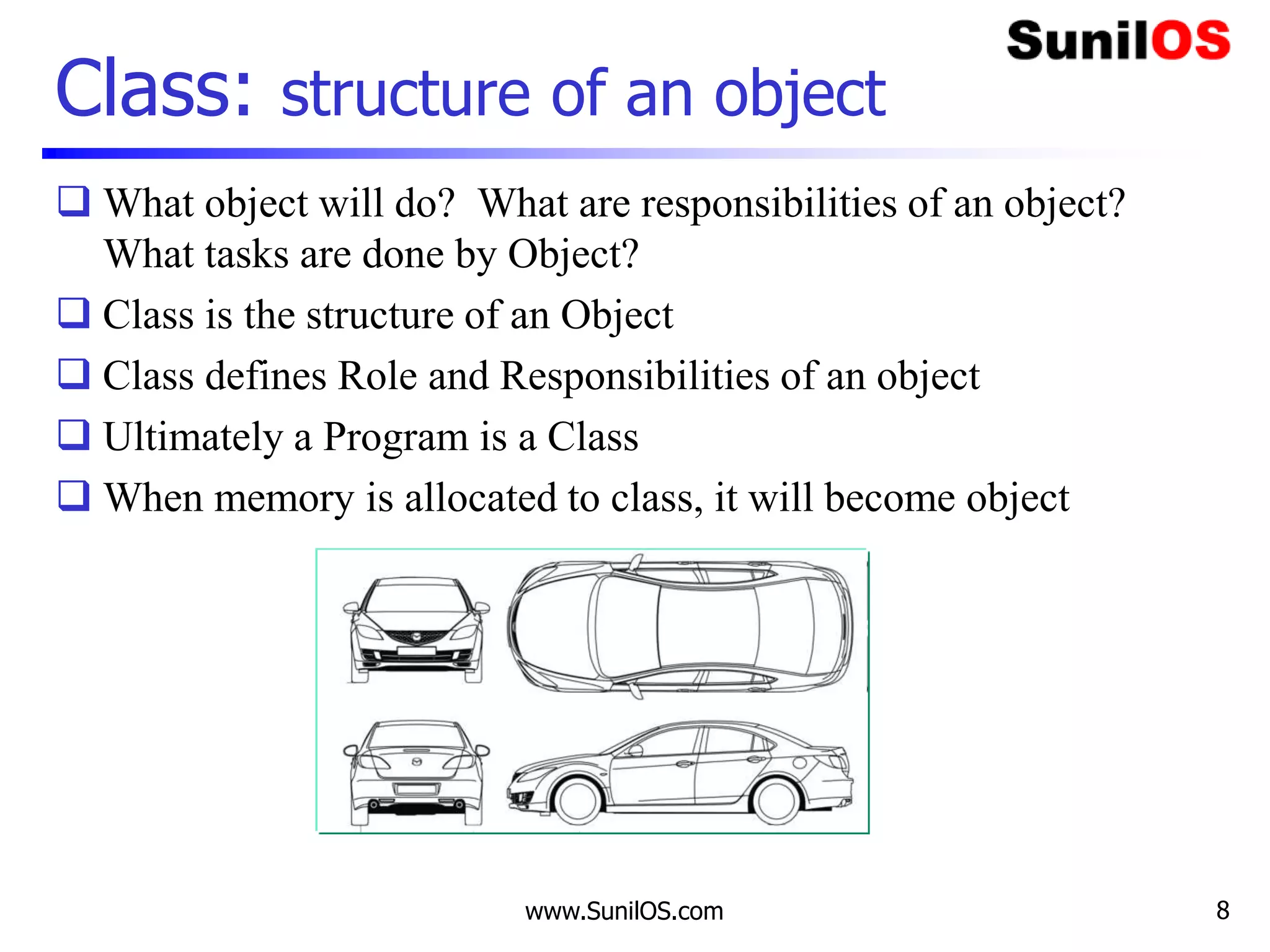 Class: structure of an object
 What object will do? What are responsibilities of an object?
What tasks are done by Object?
 Class is the structure of an Object
 Class defines Role and Responsibilities of an object
 Ultimately a Program is a Class
 When memory is allocated to class, it will become object
www.SunilOS.com 8
 