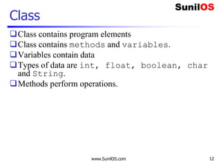 www.SunilOS.com 12
Class
Class contains program elements
Class contains methods and variables.
Variables contain data
Types of data are int, float, boolean, char
and String.
Methods perform operations.
 