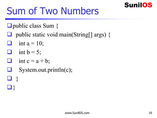 Sum of Two Numbers
public class Sum {
 public static void main(String[] args) {
 int a = 10;
 int b = 5;
 int c = a + b;
 System.out.println(c);
 }
}
www.SunilOS.com 16
 