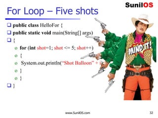  public class HelloFor {
 public static void main(String[] args)
 {
o for (int shot=1; shot <= 5; shot++)
o {
o System.out.println(“Shot Balloon” + i);
o }
o }
 }
www.SunilOS.com
For Loop – Five shots
32
 