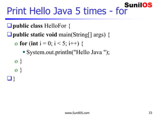 www.SunilOS.com 33
Print Hello Java 5 times - for
public class HelloFor {
public static void main(String[] args) {
o for (int i = 0; i < 5; i++) {
 System.out.println("Hello Java ");
o }
o }
}
 