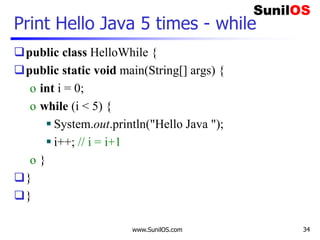 www.SunilOS.com 34
Print Hello Java 5 times - while
public class HelloWhile {
public static void main(String[] args) {
o int i = 0;
o while (i < 5) {
 System.out.println("Hello Java ");
 i++; // i = i+1
o }
}
}
 