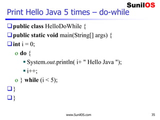 www.SunilOS.com 35
Print Hello Java 5 times – do-while
public class HelloDoWhile {
public static void main(String[] args) {
int i = 0;
o do {
 System.out.println( i+ " Hello Java ");
 i++;
o } while (i < 5);
}
}
 