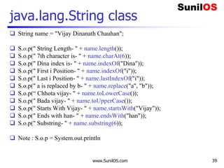 www.SunilOS.com 39
java.lang.String class
 String name = "Vijay Dinanath Chauhan";
 S.o.p(" String Length- " + name.length());
 S.o.p(" 7th character is- " + name.charAt(6));
 S.o.p(" Dina index is- " + name.indexOf("Dina"));
 S.o.p(" First i Position- " + name.indexOf("i"));
 S.o.p(" Last i Position- " + name.lastIndexOf("i"));
 S.o.p(" a is replaced by b- " + name.replace("a", "b"));
 S.o.p(“ Chhota vijay- " + name.toLowerCase());
 S.o.p(" Bada vijay- " + name.toUpperCase());
 S.o.p(" Starts With Vijay- " + name.startsWith("Vijay"));
 S.o.p(" Ends with han- " + name.endsWith("han"));
 S.o.p(" Substring- " + name.substring(6));
 Note : S.o.p = System.out.println
 