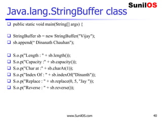 www.SunilOS.com 40
Java.lang.StringBuffer class
 public static void main(String[] args) {
 StringBuffer sb = new StringBuffer("Vijay");
 sb.append(“ Dinanath Chauhan");
 S.o.p("Length : " + sb.length());
 S.o.p("Capacity :" + sb.capacity());
 S.o.p("Char at :" + sb.charAt(1));
 S.o.p("Index Of : " + sb.indexOf("Dinanth"));
 S.o.p("Replace : " + sb.replace(0, 5, "Jay "));
 S.o.p("Reverse : " + sb.reverse());
 