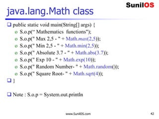www.SunilOS.com 42
java.lang.Math class
 public static void main(String[] args) {
o S.o.p(“ Mathematics functions");
o S.o.p(" Max 2,5 - " + Math.max(2,5));
o S.o.p(" Min 2,5 - " + Math.min(2,5));
o S.o.p(" Absolute 3.7 - " + Math.abs(3.7));
o S.o.p(" Exp 10 - " + Math.exp(10));
o S.o.p(" Random Number- " + Math.random());
o S.o.p(" Square Root- " + Math.sqrt(4));
 }
 Note : S.o.p = System.out.println
 