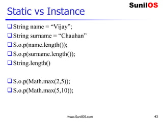 www.SunilOS.com 43
Static vs Instance
String name = “Vijay”;
String surname = “Chauhan”
S.o.p(name.length());
S.o.p(surname.length());
String.length()
S.o.p(Math.max(2,5));
S.o.p(Math.max(5,10));
 