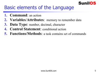 www.SunilOS.com 5
Basic elements of the Language
1. Command: an action
2. Variables/Attributes: memory to remember data
3. Data Type: number, decimal, character
4. Control Statement: conditional action
5. Functions/Methods: a task contains set of commands
 