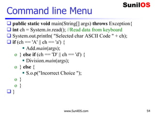 www.SunilOS.com 54
Command line Menu
 public static void main(String[] args) throws Exception{
 int ch = System.in.read(); //Read data from keyboard
 System.out.println( "Selected char ASCII Code " + ch);
 if (ch == 'A' || ch == 'a') {
 Add.main(args);
o } else if (ch == 'D' || ch == 'd') {
 Division.main(args);
o } else {
 S.o.p("Incorrect Choice ");
o }
o }
 }
 