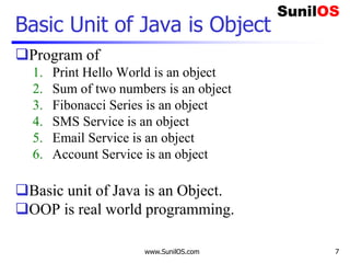 www.SunilOS.com 7
Basic Unit of Java is Object
Program of
1. Print Hello World is an object
2. Sum of two numbers is an object
3. Fibonacci Series is an object
4. SMS Service is an object
5. Email Service is an object
6. Account Service is an object
Basic unit of Java is an Object.
OOP is real world programming.
 