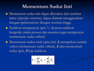 Momentum Sudut Inti
   Momentum sudut inti dapat diketahui dari struktur
    halus (hyperfine structure), dapat diamati menggunakan
    dengan spektrometer dengan resolusi tinggi.
   Nukleon mempunyai spin ½. Karena nukleon
    bergerak, maka proton dan neutron juga mempunyai
    momentum sudut orbital.
   Momentum sudut total (spin inti) I, merupakan jumlah
    vektor momentum sudut orbital, L dan momentum
    sudut spin, S tiap nukleon.
                       A          A
                   I         Lk         Sk
                       k 1        k 1
 
