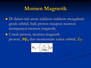 Momen Magnetik
   Di dalam inti atom nukleon-nukleon mengalami
    gerak orbital, baik proton maupun neutron
    mempunyai momen magnetik.
   Untuk proton, momen magnetik
    proton, Mp, dan momentum sudut orbital, Lp.
                         e
                 M lp       Lp
                        2Mp
 