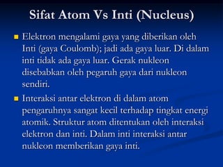 Sifat Atom Vs Inti (Nucleus)
   Elektron mengalami gaya yang diberikan oleh
    Inti (gaya Coulomb); jadi ada gaya luar. Di dalam
    inti tidak ada gaya luar. Gerak nukleon
    disebabkan oleh pegaruh gaya dari nukleon
    sendiri.
   Interaksi antar elektron di dalam atom
    pengaruhnya sangat kecil terhadap tingkat energi
    atomik. Struktur atom ditentukan oleh interaksi
    elektron dan inti. Dalam inti interaksi antar
    nukleon memberikan gaya inti.
 