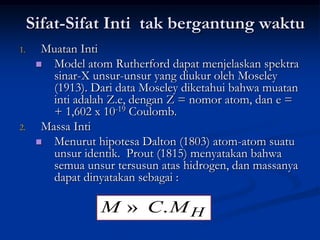Sifat-Sifat Inti tak bergantung waktu
1.     Muatan Inti
       Model atom Rutherford dapat menjelaskan spektra
         sinar-X unsur-unsur yang diukur oleh Moseley
         (1913). Dari data Moseley diketahui bahwa muatan
         inti adalah Z.e, dengan Z = nomor atom, dan e =
         + 1,602 x 10-19 Coulomb.
2.     Massa Inti
       Menurut hipotesa Dalton (1803) atom-atom suatu
         unsur identik. Prout (1815) menyatakan bahwa
         semua unsur tersusun atas hidrogen, dan massanya
         dapat dinyatakan sebagai :

                  M » C. M H
 