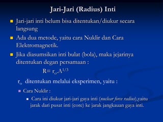 Jari-Jari (Radius) Inti
   Jari-jari inti belum bisa ditentukan/diukur secara
    langsung
   Ada dua metode, yaitu cara Nuklir dan Cara
    Elektromagnetik.
   Jika diasumsikan inti bulat (bola), maka jejarinya
    ditentukan degan persamaan :
                 R= ro.A1/3
    ro ditentukan melalui eksperimen, yaitu :
       Cara Nuklir :
          Cara ini diukur jari-jari gaya inti (nuclear force radius),yaitu

           jarak dari pusat inti (core) ke jarak jangkauan gaya inti.
 