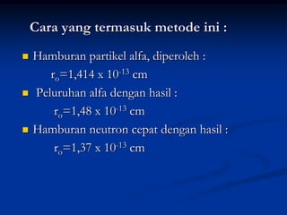 Cara yang termasuk metode ini :
   Hamburan partikel alfa, diperoleh :
       ro=1,414 x 10-13 cm
   Peluruhan alfa dengan hasil :
        ro=1,48 x 10-13 cm
   Hamburan neutron cepat dengan hasil :
        ro=1,37 x 10-13 cm
 