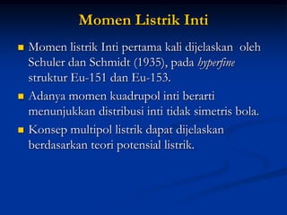 Momen Listrik Inti
   Momen listrik Inti pertama kali dijelaskan oleh
    Schuler dan Schmidt (1935), pada hyperfine
    struktur Eu-151 dan Eu-153.
   Adanya momen kuadrupol inti berarti
    menunjukkan distribusi inti tidak simetris bola.
   Konsep multipol listrik dapat dijelaskan
    berdasarkan teori potensial listrik.
 