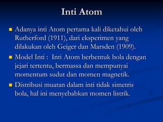 Inti Atom
   Adanya inti Atom pertama kali diketahui oleh
    Rutherford (1911), dari eksperimen yang
    dilakukan oleh Geiger dan Marsden (1909).
   Model Inti : Inti Atom berbentuk bola dengan
    jejari tertentu, bermassa dan mempunyai
    momentum sudut dan momen magnetik.
   Distribusi muatan dalam inti tidak simetris
    bola, hal ini menyebabkan momen listrik.
 