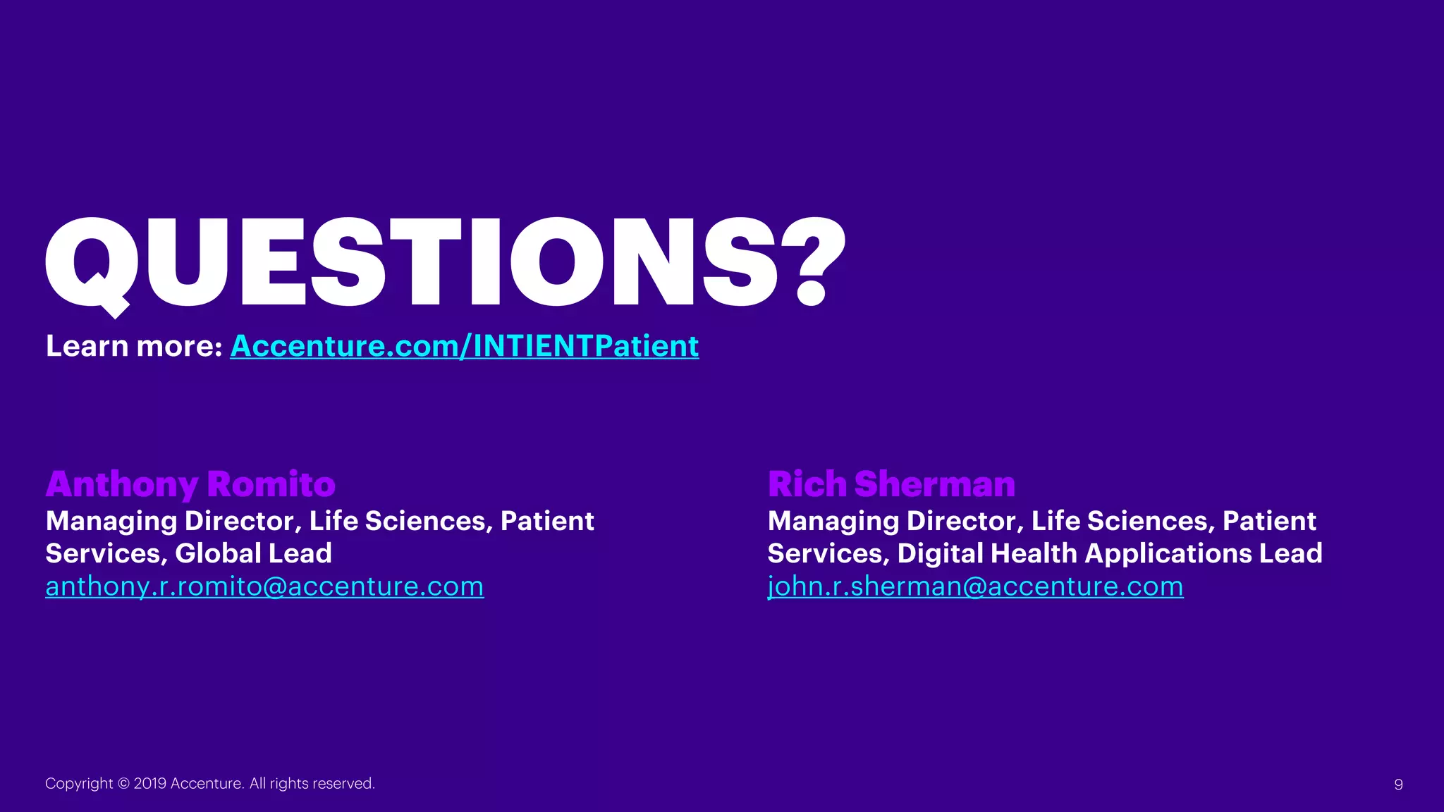 QUESTIONS?
Anthony Romito
Managing Director, Life Sciences, Patient
Services, Global Lead
anthony.r.romito@accenture.com
Rich Sherman
Managing Director, Life Sciences, Patient
Services, Digital Health Applications Lead
john.r.sherman@accenture.com
Copyright © 2019 Accenture. All rights reserved. 9
Learn more: Accenture.com/INTIENTPatient
 