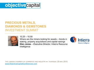 PRECIOUS METALS,
DIAMONDS & GEMSTONES
INVESTMENT SUMMIT
                10.25 – 10.50
                Where are the miners looking for assets – trends in
                staking, property acquisitions and capital raisings
                Glen Jones – Executive Director, Intierra Resource
                Intelligence




THE LONDON CHAMBER OF COMMERCE AND INDUSTRY   ● THURSDAY, 20 MAY 2010
www.ObjectiveCapitalConferences.com
 