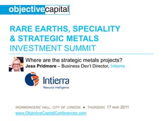 RARE EARTHS, SPECIALITY
& STRATEGIC METALS
INVESTMENT SUMMIT
      Where are the strategic metals projects?
      Jess Pridmore – Business Dev’t Director, Intierra




 IRONMONGERS’ HALL, CITY OF LONDON ● THURSDAY, 17 MAR 2011
 www.ObjectiveCapitalConferences.com
 