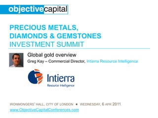 PRECIOUS METALS,
DIAMONDS & GEMSTONES
INVESTMENT SUMMIT
         Global gold overview
         Greg Kay – Commercial Director, Intierra Resource Intelligence




IRONMONGERS’ HALL, CITY OF LONDON ● WEDNESDAY, 6 APR 2011
www.ObjectiveCapitalConferences.com
 