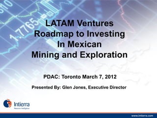 LATAM Ventures
Roadmap to Investing
      In Mexican
Mining and Exploration

     PDAC: Toronto March 7, 2012
Presented By: Glen Jones, Executive Director
 