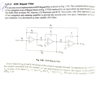 The op-amp circuit implementation KHN Biquad filter is shown in Fig. 3.58. The complete block diaora
of two-integrator-loop ofBiquad shown in Fig. 3.57(b) replaced by an equivalent op-amp based circuit
The KHN filter inventors W.J. Kerwin, L.P. Huelsman and R.W. Newcomb, who first reported to uses
of two integrators and summing amplifier to provide the second-order low-pass, band-pass and high
pass responses. It is also known as state variable (SV) filter.
3,20.2 KHN Biquad Filter
R1
Rf C
R
R2
RV,o M
o Vip
o Vnp
o Vbp
Ra
Fig. 3.58 KHN Biquad filter
Given values for o» and K, the
design ofthe circuit is straight forward. To determine the
vanu
es of
the resistors associated with the
summer, we use
superposition to express the output of the
su
rV in terms ofits inputs bp Os)hp and
V, (0/s) VThe part of the summer 1s
inFig. 3.59.
 