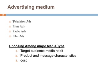 10
Advertising medium
 Television Ads
 Print Ads
 Radio Ads
 Film Ads
Choosing Among major Media Type
1. Target audience media habit
2. Product and message characteristics
3. cost
 