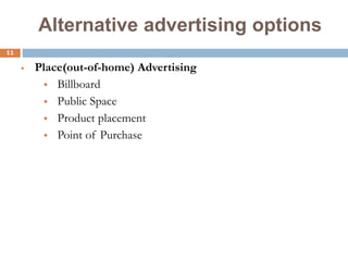 11
Alternative advertising options
 Place(out-of-home) Advertising
 Billboard
 Public Space
 Product placement
 Point of Purchase
 
