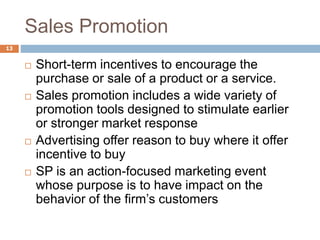Sales Promotion
13
 Short-term incentives to encourage the
purchase or sale of a product or a service.
 Sales promotion includes a wide variety of
promotion tools designed to stimulate earlier
or stronger market response
 Advertising offer reason to buy where it offer
incentive to buy
 SP is an action-focused marketing event
whose purpose is to have impact on the
behavior of the firm’s customers
 