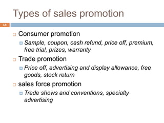 Types of sales promotion
14
 Consumer promotion
 Sample, coupon, cash refund, price off, premium,
free trial, prizes, warranty
 Trade promotion
 Price off, advertising and display allowance, free
goods, stock return
 sales force promotion
 Trade shows and conventions, specialty
advertising
 
