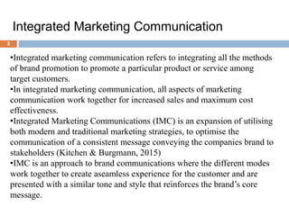 Integrated Marketing Communication
•Integrated marketing communication refers to integrating all the methods
of brand promotion to promote a particular product or service among
target customers.
•In integrated marketing communication, all aspects of marketing
communication work together for increased sales and maximum cost
effectiveness.
•Integrated Marketing Communications (IMC) is an expansion of utilising
both modern and traditional marketing strategies, to optimise the
communication of a consistent message conveying the companies brand to
stakeholders (Kitchen & Burgmann, 2015)
•IMC is an approach to brand communications where the different modes
work together to create aseamless experience for the customer and are
presented with a similar tone and style that reinforces the brand’s core
message.
2
 