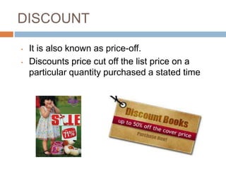 DISCOUNT
• It is also known as price-off.
• Discounts price cut off the list price on a
particular quantity purchased a stated time
 
