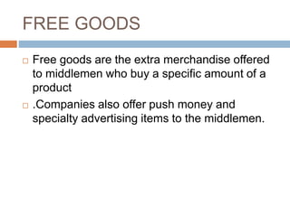 FREE GOODS
 Free goods are the extra merchandise offered
to middlemen who buy a specific amount of a
product
 .Companies also offer push money and
specialty advertising items to the middlemen.
 
