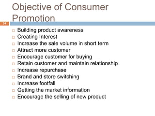 Objective of Consumer
Promotion34
 Building product awareness
 Creating Interest
 Increase the sale volume in short term
 Attract more customer
 Encourage customer for buying
 Retain customer and maintain relationship
 Increase repurchase
 Brand and store switching
 Increase footfall
 Getting the market information
 Encourage the selling of new product
 