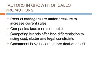 FACTORS IN GROWTH OF SALES
PROMOTIONS
 Product managers are under pressure to
increase current sales
 Companies face more competition
 Competing brands offer less differentiation to
rising cost, clutter and legal constraints
 Consumers have become more deal-oriented
 
